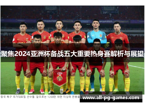 聚焦2024亚洲杯备战五大重要热身赛解析与展望