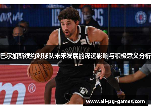 巴尔加斯续约对球队未来发展的深远影响与积极意义分析