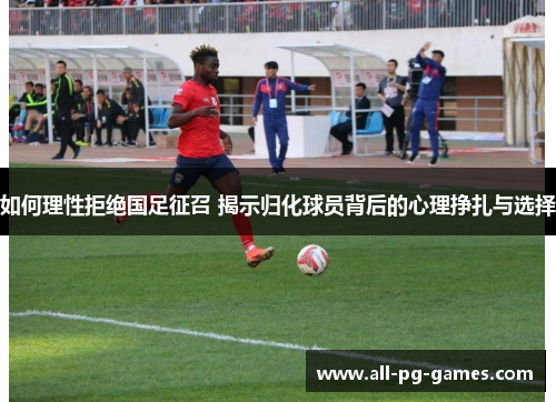 如何理性拒绝国足征召 揭示归化球员背后的心理挣扎与选择