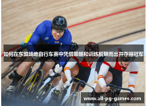 如何在东盟场地自行车赛中凭借策略和训练脱颖而出并夺得冠军 如何在东盟场地自行车赛中凭借策略和训练脱颖而出并夺得冠军