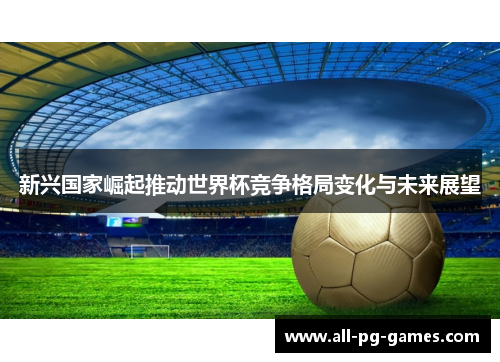 新兴国家崛起推动世界杯竞争格局变化与未来展望 新兴国家崛起推动世界杯竞争格局变化与未来展望
