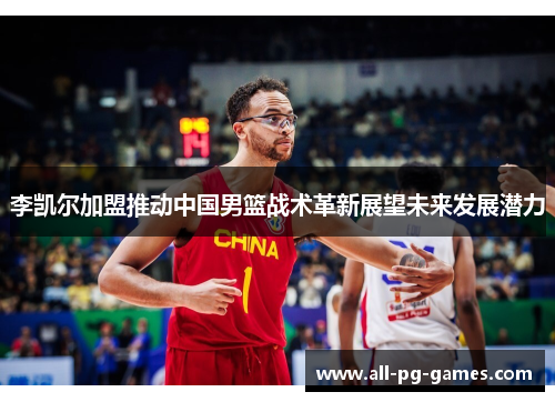 李凯尔加盟推动中国男篮战术革新展望未来发展潜力 李凯尔加盟推动中国男篮战术革新展望未来发展潜力