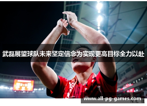 武磊展望球队未来坚定信念为实现更高目标全力以赴 武磊展望球队未来坚定信念为实现更高目标全力以赴