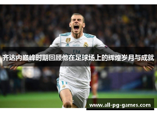 齐达内巅峰时期回顾他在足球场上的辉煌岁月与成就