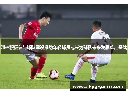郜林积极参与球队建设推动年轻球员成长为球队未来发展奠定基础