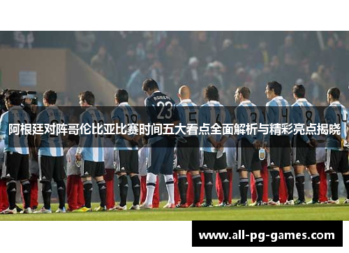 阿根廷对阵哥伦比亚比赛时间五大看点全面解析与精彩亮点揭晓