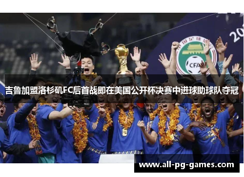 吉鲁加盟洛杉矶FC后首战即在美国公开杯决赛中进球助球队夺冠 吉鲁加盟洛杉矶FC后首战即在美国公开杯决赛中进球助球队夺冠