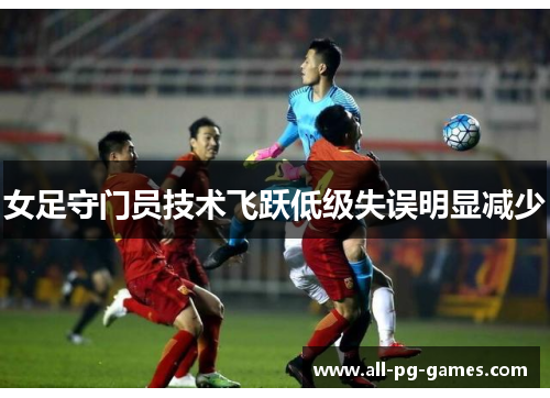 女足守门员技术飞跃低级失误明显减少 女足守门员技术飞跃低级失误明显减少